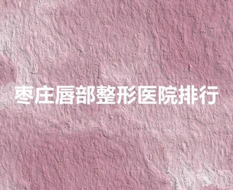 枣庄唇部整形医院排行榜单新鲜出炉!top5强口碑实力俱佳