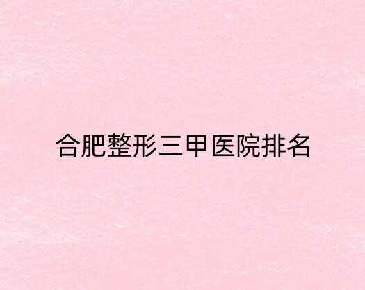 合肥整形三甲医院不错的医院有哪几家?安徽医科大学第一附属上榜一!