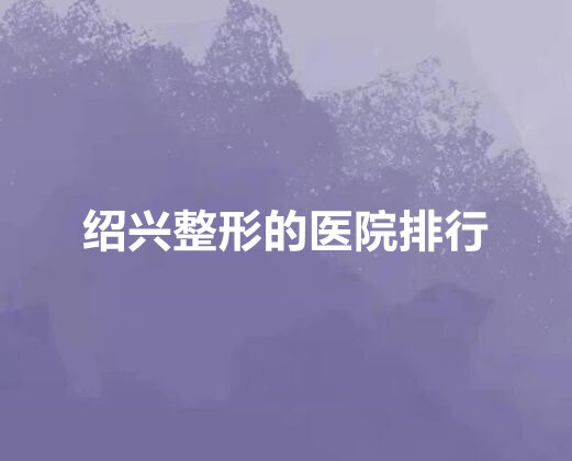 绍兴整形的医院排行榜单新鲜出炉!公立私立pk_各位仙女们快来看!