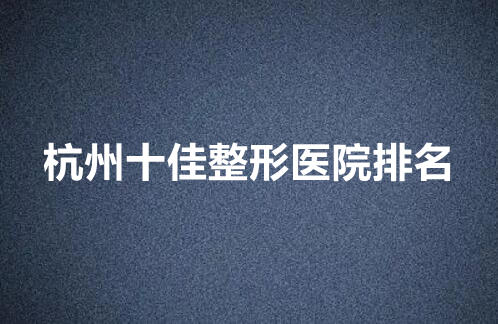 杭州十佳整形医院排名|盘点当地口碑_实力医院!