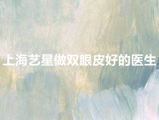 上海艺星做双眼皮好的医生有哪几位？技术谁好？这几位入围排行榜！