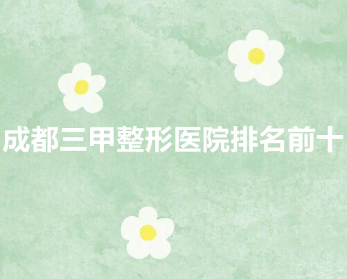 成都三甲整形医院排名前十|戳进来看,这几家三甲认证机构上榜!