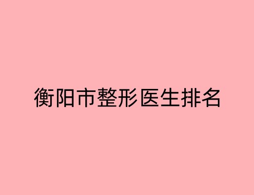 衡阳市整形医生排名榜单公布！众多专家的独到术式