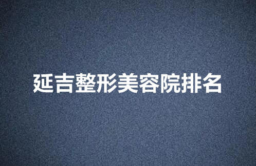 延吉整形美容院排行榜公布！上榜的医院都是口碑好实力佳的！